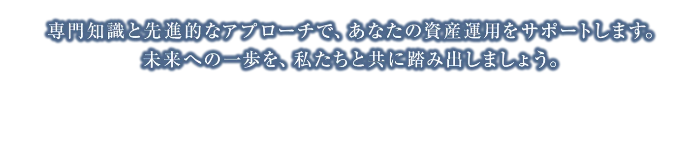 専門知識と先進的なアプローチで、あなたの資産運用をサポートします。未来への一歩を、私たちと共に踏み出しましょう。